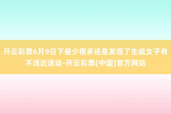 开云彩票6月9日下昼少很多还是发现了生疏女子有不浅近活动-开云彩票(中国)官方网站