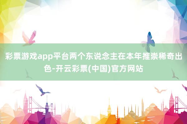 彩票游戏app平台两个东说念主在本年推崇稀奇出色-开云彩票(中国)官方网站