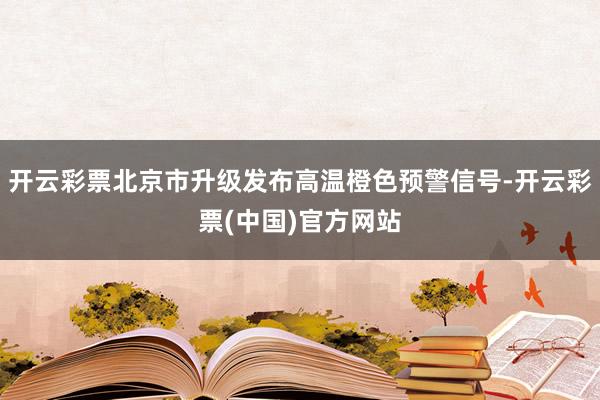 开云彩票北京市升级发布高温橙色预警信号-开云彩票(中国)官方网站