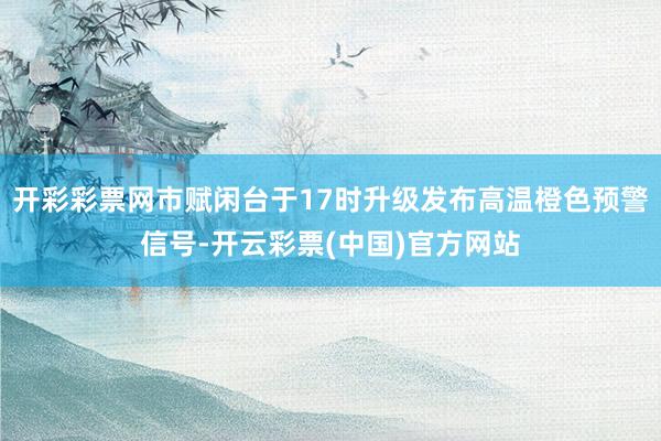 开彩彩票网市赋闲台于17时升级发布高温橙色预警信号-开云彩票(中国)官方网站