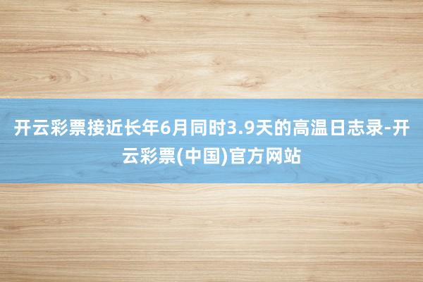 开云彩票接近长年6月同时3.9天的高温日志录-开云彩票(中国)官方网站