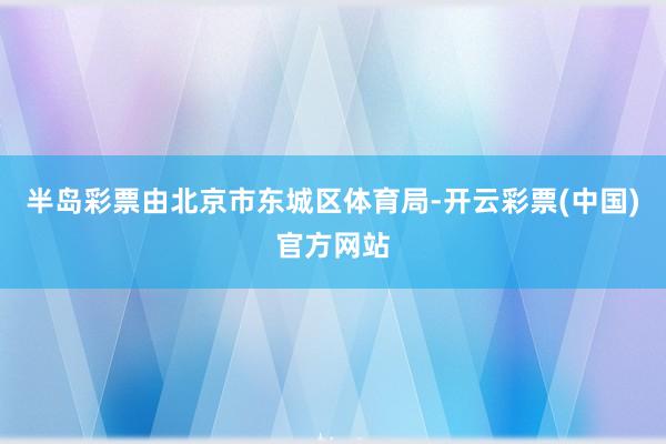 半岛彩票由北京市东城区体育局-开云彩票(中国)官方网站