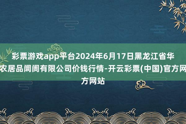 彩票游戏app平台2024年6月17日黑龙江省华博农居品阛阓有限公司价钱行情-开云彩票(中国)官方网站