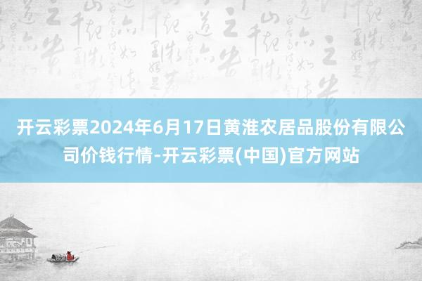 开云彩票2024年6月17日黄淮农居品股份有限公司价钱行情-开云彩票(中国)官方网站