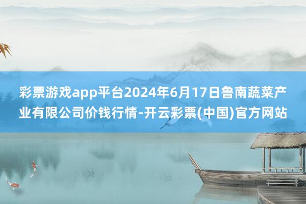 彩票游戏app平台2024年6月17日鲁南蔬菜产业有限公司价钱行情-开云彩票(中国)官方网站