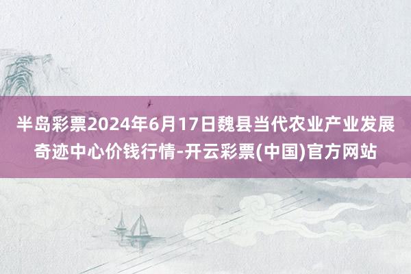 半岛彩票2024年6月17日魏县当代农业产业发展奇迹中心价钱行情-开云彩票(中国)官方网站