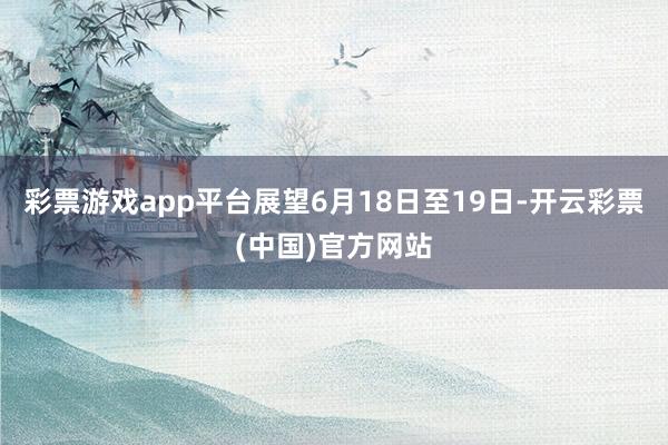 彩票游戏app平台展望6月18日至19日-开云彩票(中国)官方网站