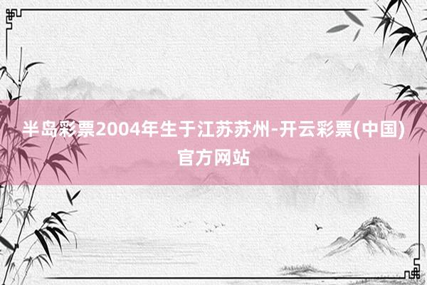 半岛彩票2004年生于江苏苏州-开云彩票(中国)官方网站