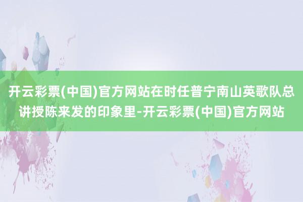 开云彩票(中国)官方网站在时任普宁南山英歌队总讲授陈来发的印象里-开云彩票(中国)官方网站