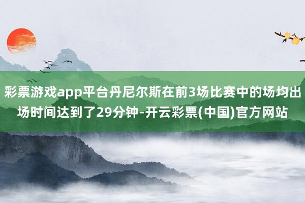 彩票游戏app平台丹尼尔斯在前3场比赛中的场均出场时间达到了29分钟-开云彩票(中国)官方网站