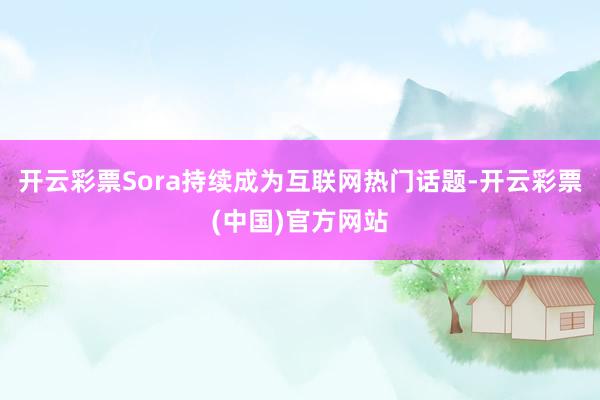 开云彩票Sora持续成为互联网热门话题-开云彩票(中国)官方网站