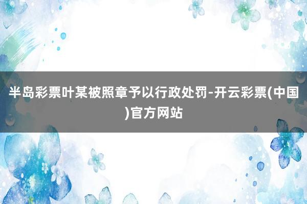 半岛彩票叶某被照章予以行政处罚-开云彩票(中国)官方网站