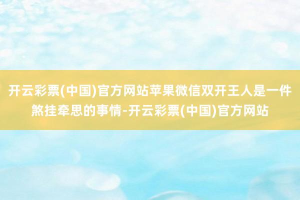 开云彩票(中国)官方网站苹果微信双开王人是一件煞挂牵思的事情-开云彩票(中国)官方网站