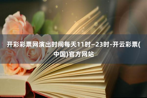 开彩彩票网演出时间每天11时—23时-开云彩票(中国)官方网站