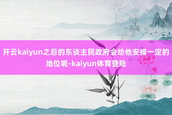 开云kaiyun之后的东谈主民政府会给他安排一定的地位呢-kaiyun体育登陆