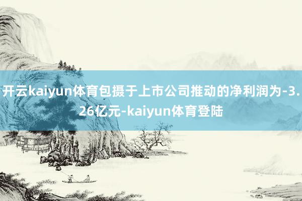 开云kaiyun体育包摄于上市公司推动的净利润为-3.26亿元-kaiyun体育登陆