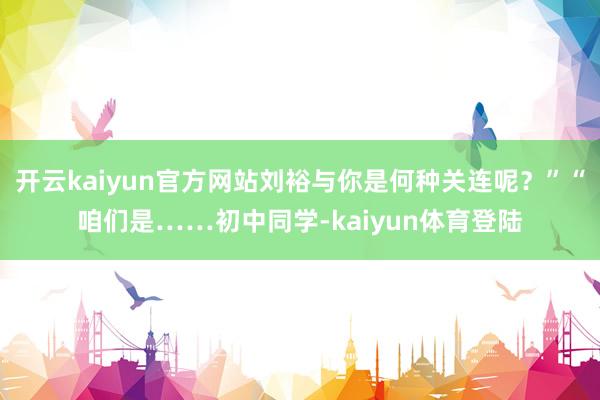 开云kaiyun官方网站刘裕与你是何种关连呢？”“咱们是……初中同学-kaiyun体育登陆