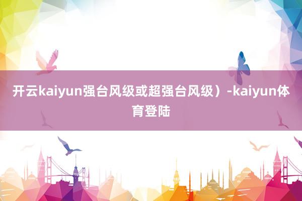 开云kaiyun强台风级或超强台风级）-kaiyun体育登陆