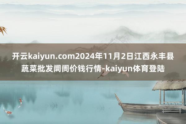 开云kaiyun.com2024年11月2日江西永丰县蔬菜批发阛阓价钱行情-kaiyun体育登陆