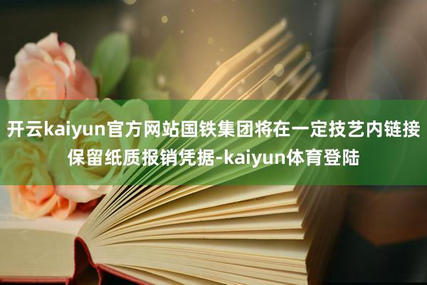 开云kaiyun官方网站国铁集团将在一定技艺内链接保留纸质报销凭据-kaiyun体育登陆