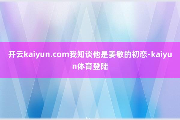 开云kaiyun.com我知谈他是姜敏的初恋-kaiyun体育登陆