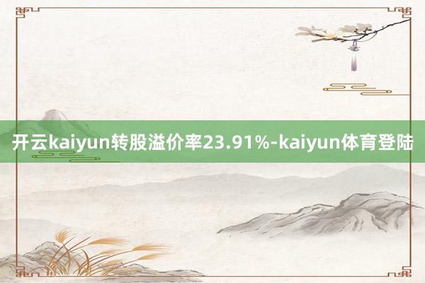 开云kaiyun转股溢价率23.91%-kaiyun体育登陆