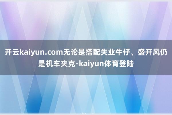 开云kaiyun.com无论是搭配失业牛仔、盛开风仍是机车夹克-kaiyun体育登陆