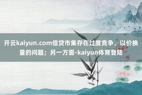 开云kaiyun.com信贷市集存在过度竞争、以价换量的问题；另一方面-kaiyun体育登陆