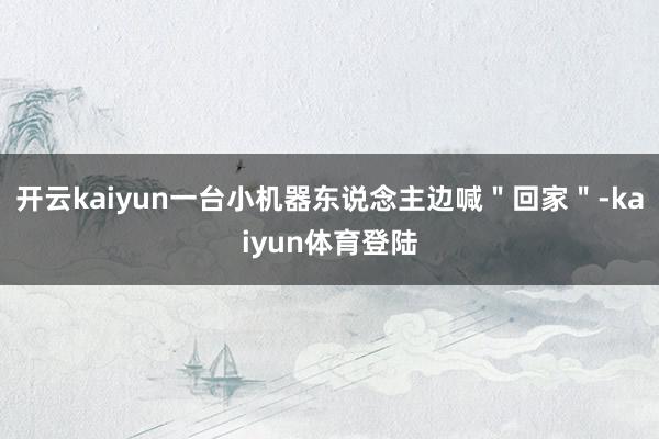 开云kaiyun一台小机器东说念主边喊＂回家＂-kaiyun体育登陆