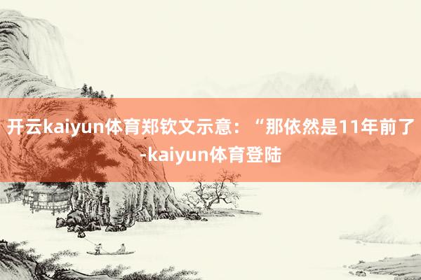 开云kaiyun体育郑钦文示意：“那依然是11年前了-kaiyun体育登陆