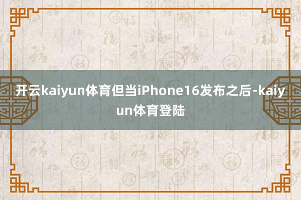 开云kaiyun体育但当iPhone16发布之后-kaiyun体育登陆