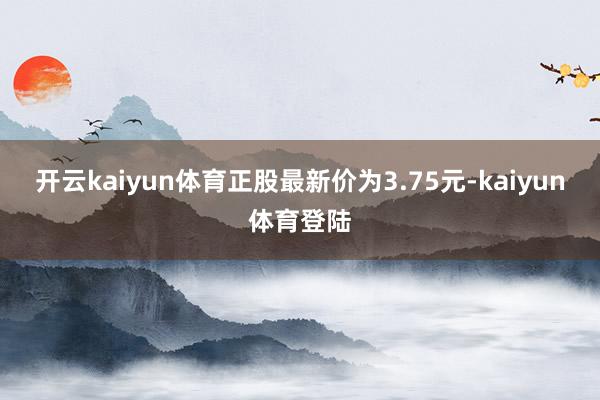 开云kaiyun体育正股最新价为3.75元-kaiyun体育登陆