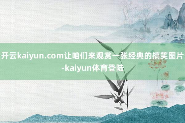 开云kaiyun.com让咱们来观赏一张经典的搞笑图片-kaiyun体育登陆