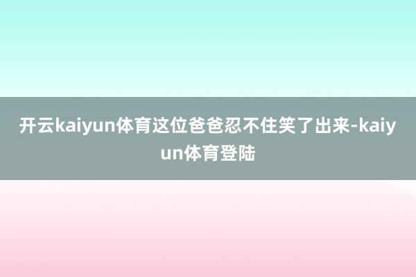 开云kaiyun体育这位爸爸忍不住笑了出来-kaiyun体育登陆