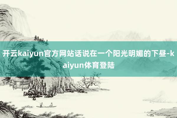 开云kaiyun官方网站话说在一个阳光明媚的下昼-kaiyun体育登陆