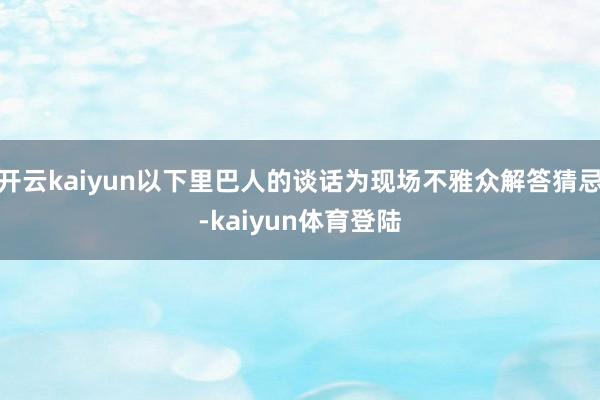 开云kaiyun以下里巴人的谈话为现场不雅众解答猜忌-kaiyun体育登陆