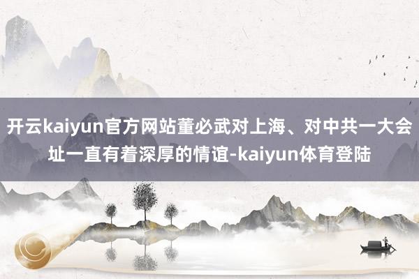 开云kaiyun官方网站董必武对上海、对中共一大会址一直有着深厚的情谊-kaiyun体育登陆