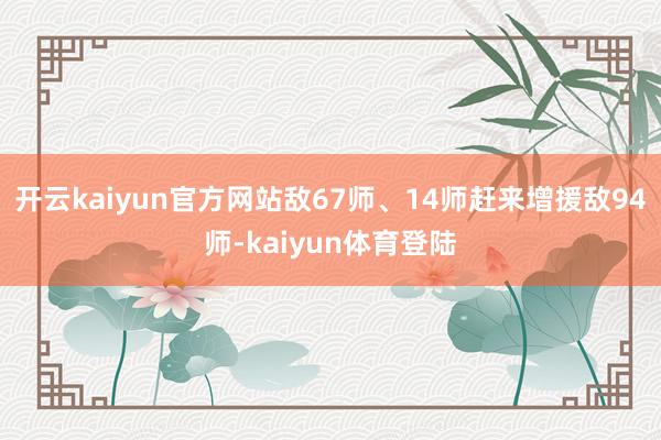 开云kaiyun官方网站敌67师、14师赶来增援敌94师-kaiyun体育登陆