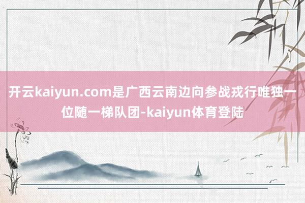 开云kaiyun.com是广西云南边向参战戎行唯独一位随一梯队团-kaiyun体育登陆