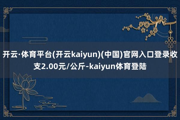 开云·体育平台(开云kaiyun)(中国)官网入口登录收支2.00元/公斤-kaiyun体育登陆