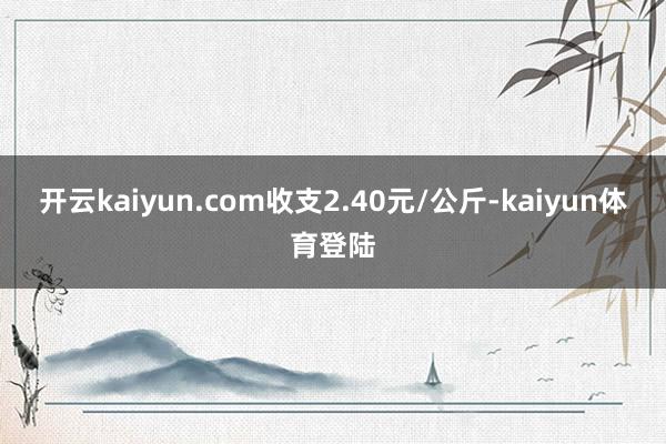 开云kaiyun.com收支2.40元/公斤-kaiyun体育登陆