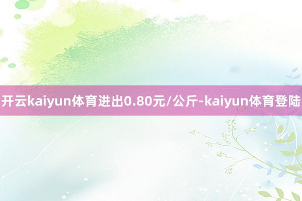 开云kaiyun体育进出0.80元/公斤-kaiyun体育登陆