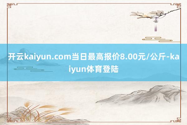 开云kaiyun.com当日最高报价8.00元/公斤-kaiyun体育登陆