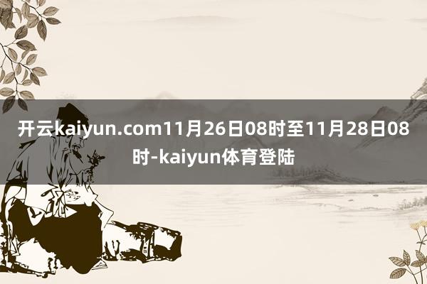 开云kaiyun.com11月26日08时至11月28日08时-kaiyun体育登陆