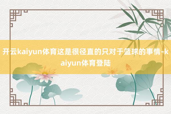 开云kaiyun体育这是很径直的只对于篮球的事情-kaiyun体育登陆