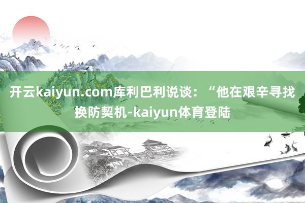 开云kaiyun.com库利巴利说谈：“他在艰辛寻找换防契机-kaiyun体育登陆