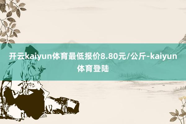 开云kaiyun体育最低报价8.80元/公斤-kaiyun体育登陆