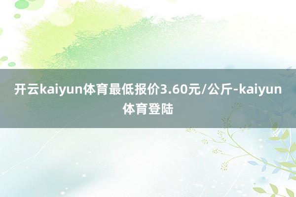 开云kaiyun体育最低报价3.60元/公斤-kaiyun体育登陆