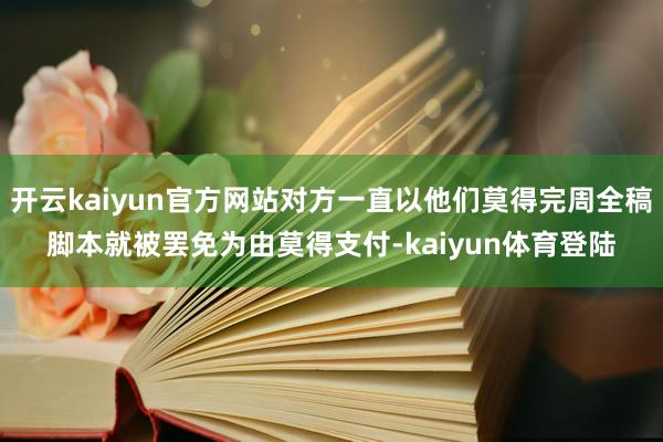 开云kaiyun官方网站对方一直以他们莫得完周全稿脚本就被罢免为由莫得支付-kaiyun体育登陆