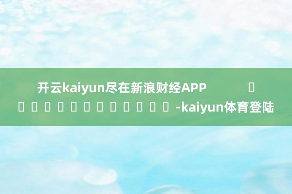 开云kaiyun尽在新浪财经APP            													-kaiyun体育登陆